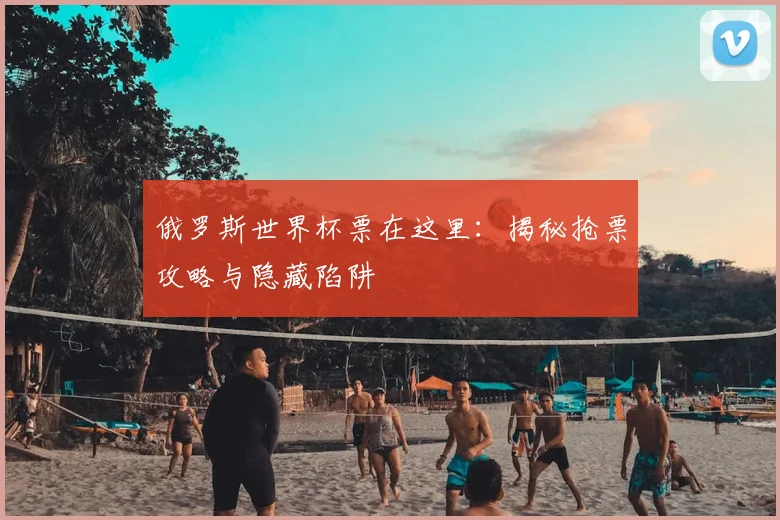 俄罗斯世界杯票在这里:揭秘抢票攻略与隐藏陷阱
