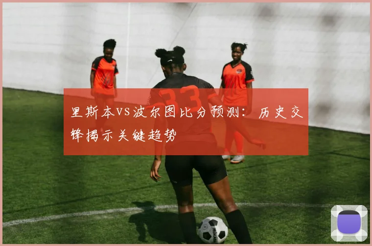 里斯本vs波尔图比分预测:历史交锋揭示关键趋势