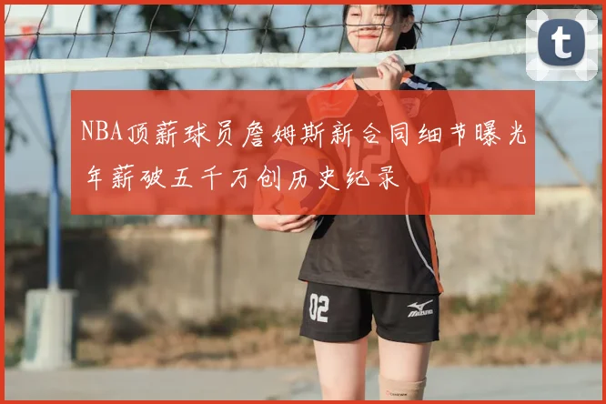 NBA顶薪球员詹姆斯新合同细节曝光年薪破五千万创历史纪录
