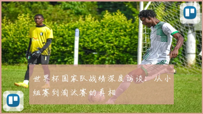 世界杯国家队战绩深度访谈：从小组赛到淘汰赛的真相