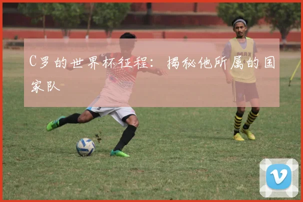 C罗的世界杯征程:揭秘他所属的国家队