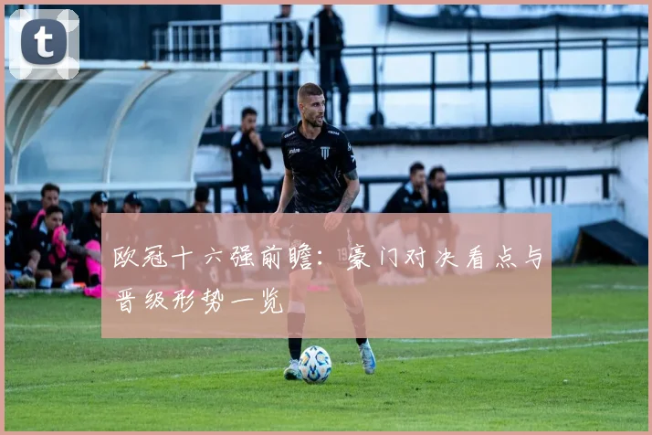 欧冠十六强前瞻:豪门对决看点与晋级形势一览