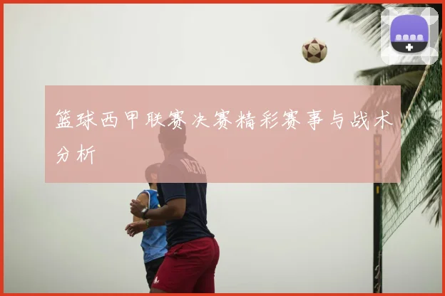 篮球西甲联赛决赛精彩赛事与战术分析