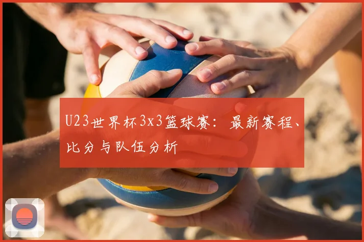 U23世界杯3x3篮球赛:最新赛程、比分与队伍分析