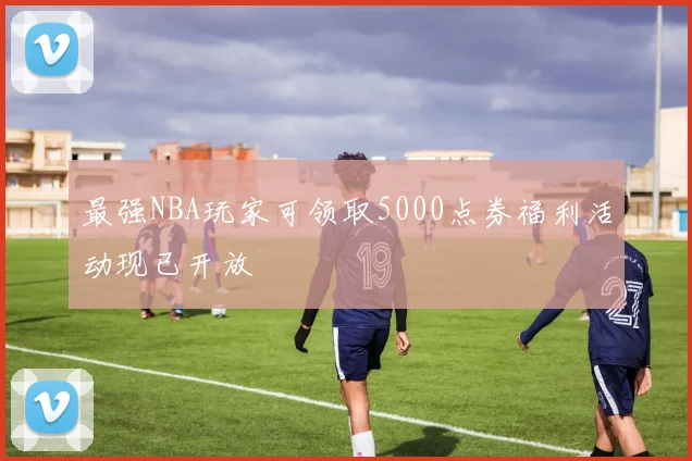 最强NBA玩家可领取5000点券福利活动现已开放