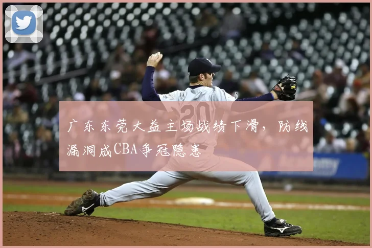 广东东莞大益主场战绩下滑，防线漏洞成CBA争冠隐患