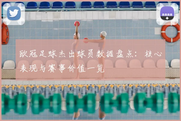 欧冠足球杰出球员数据盘点：核心表现与赛事价值一览