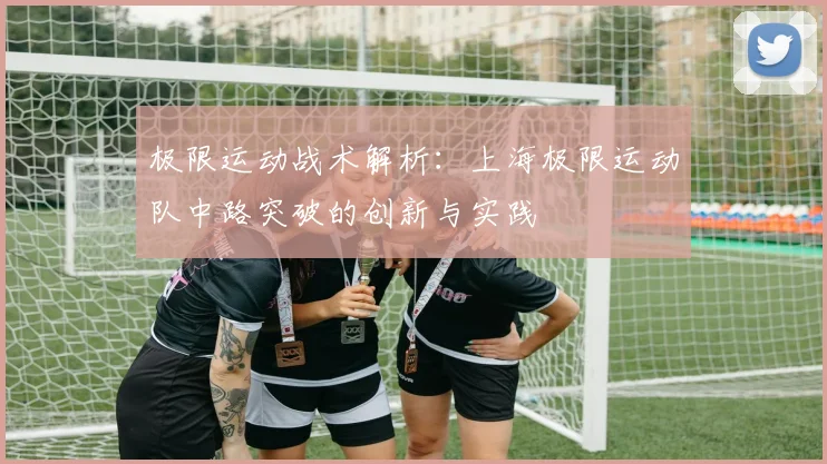 极限运动战术解析：上海极限运动队中路突破的创新与实践
