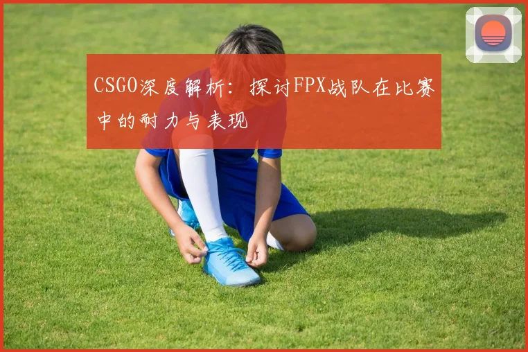 CSGO深度解析：探讨FPX战队在比赛中的耐力与表现