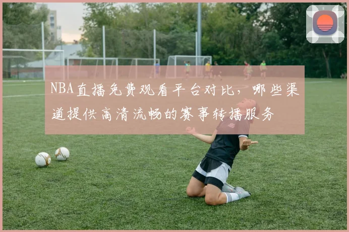 NBA直播免费观看平台对比,哪些渠道提供高清流畅的赛事转播服务