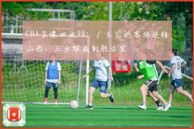 CBA录像回放98:广东宏远客场逆转山西,三分球成制胜法宝