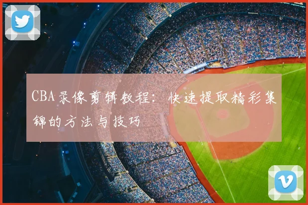 CBA录像剪辑教程:快速提取精彩集锦的方法与技巧