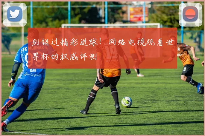 别错过精彩进球!网络电视观看世界杯的权威评测