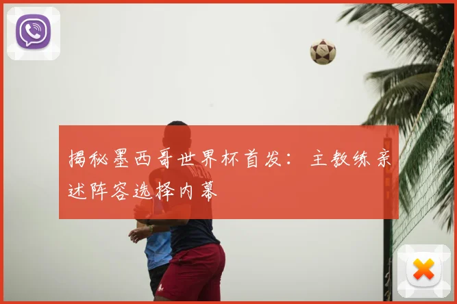揭秘墨西哥世界杯首发:主教练亲述阵容选择内幕