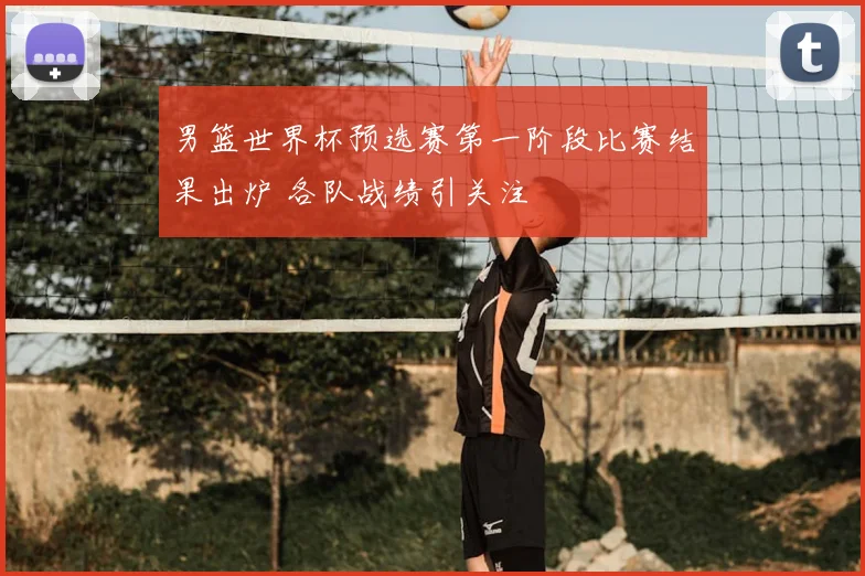 男篮世界杯预选赛第一阶段比赛结果出炉 各队战绩引关注