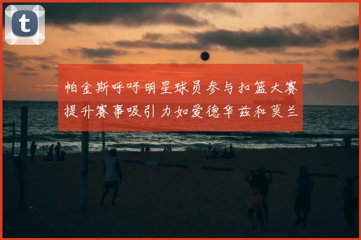 帕金斯呼吁明星球员参与扣篮大赛提升赛事吸引力如爱德华兹和莫兰特等人