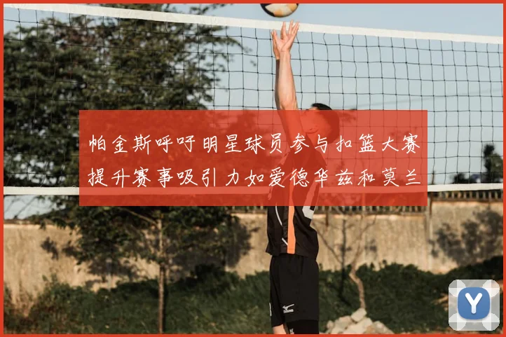 帕金斯呼吁明星球员参与扣篮大赛提升赛事吸引力如爱德华兹和莫兰特等人