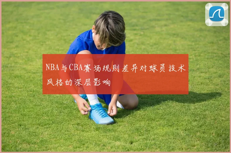 NBA与CBA赛场规则差异对球员技术风格的深层影响