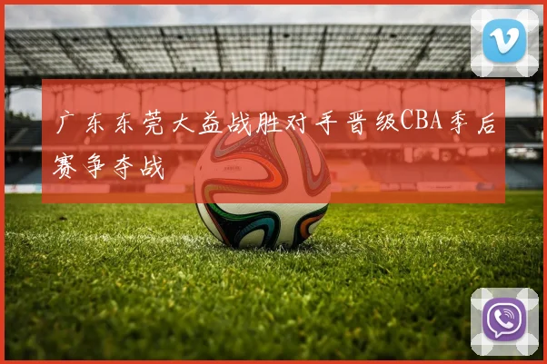 广东东莞大益战胜对手晋级CBA季后赛争夺战