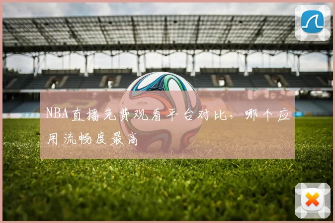 NBA直播免费观看平台对比,哪个应用流畅度最高