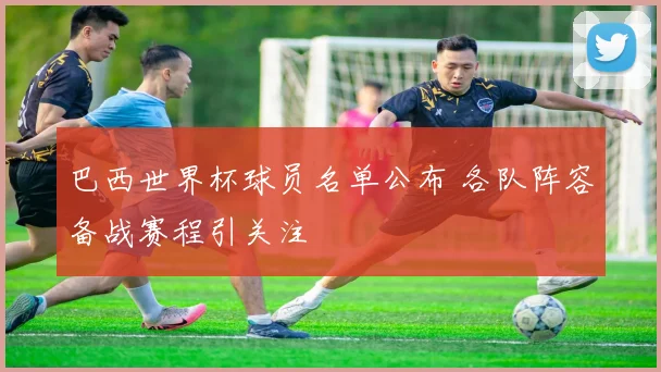 巴西世界杯球员名单公布 各队阵容备战赛程引关注