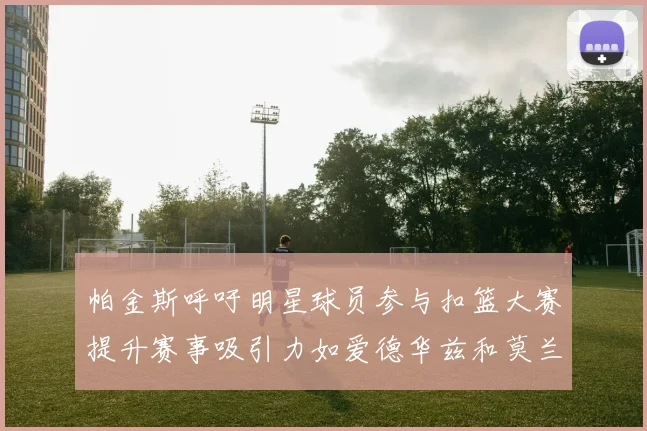 帕金斯呼吁明星球员参与扣篮大赛提升赛事吸引力如爱德华兹和莫兰特等人