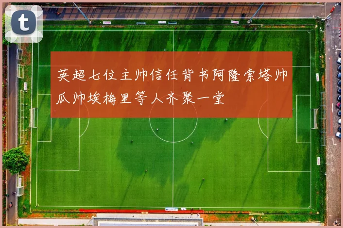 英超七位主帅信任背书阿隆索塔帅瓜帅埃梅里等人齐聚一堂