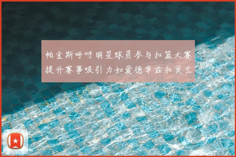 帕金斯呼吁明星球员参与扣篮大赛提升赛事吸引力如爱德华兹和莫兰特等人