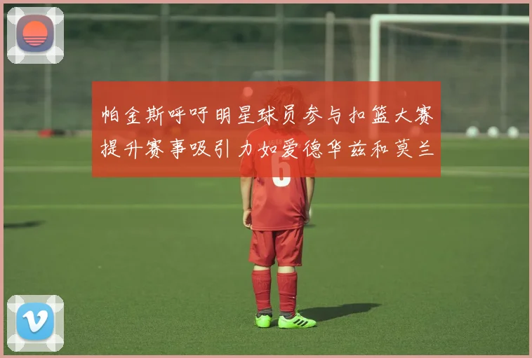 帕金斯呼吁明星球员参与扣篮大赛提升赛事吸引力如爱德华兹和莫兰特等人
