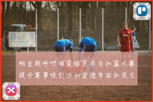 帕金斯呼吁明星球员参与扣篮大赛提升赛事吸引力如爱德华兹和莫兰特等人