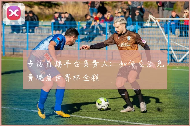 专访直播平台负责人:如何合法免费观看世界杯全程