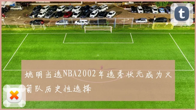 姚明当选NBA2002年选秀状元成为火箭队历史性选择