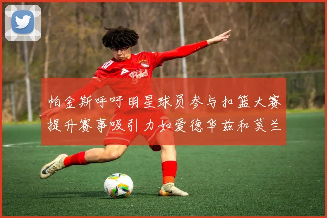 帕金斯呼吁明星球员参与扣篮大赛提升赛事吸引力如爱德华兹和莫兰特等人