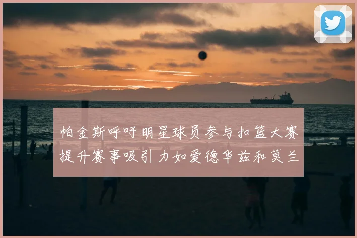 帕金斯呼吁明星球员参与扣篮大赛提升赛事吸引力如爱德华兹和莫兰特等人