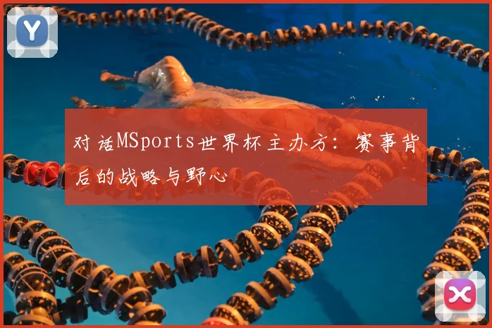 对话MSports世界杯主办方:赛事背后的战略与野心