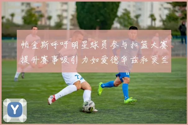 帕金斯呼吁明星球员参与扣篮大赛提升赛事吸引力如爱德华兹和莫兰特等人