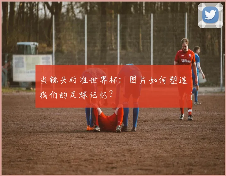 当镜头对准世界杯:图片如何塑造我们的足球记忆?
