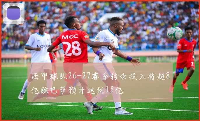 西甲球队26-27赛季转会投入将超8亿欧巴萨预计达到15亿