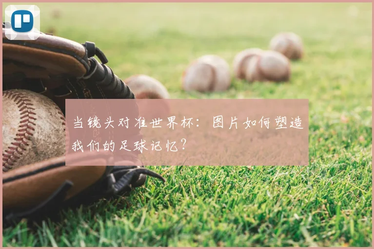 当镜头对准世界杯:图片如何塑造我们的足球记忆?