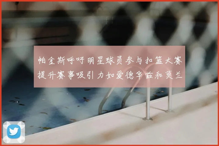 帕金斯呼吁明星球员参与扣篮大赛提升赛事吸引力如爱德华兹和莫兰特等人