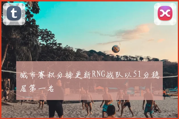 城市赛积分榜更新RNG战队以51分稳居第一名