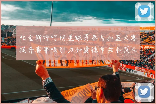 帕金斯呼吁明星球员参与扣篮大赛提升赛事吸引力如爱德华兹和莫兰特等人
