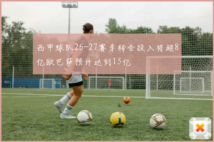 西甲球队26-27赛季转会投入将超8亿欧巴萨预计达到15亿