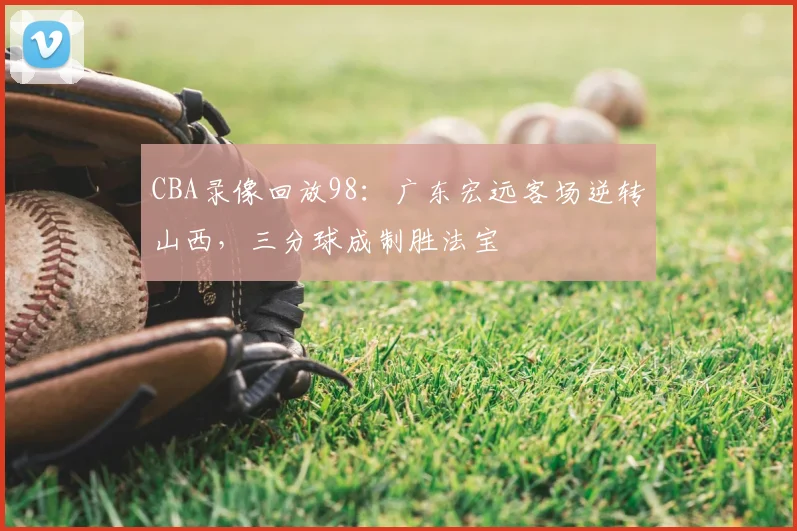 CBA录像回放98:广东宏远客场逆转山西,三分球成制胜法宝