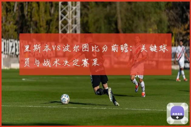 里斯本vs波尔图比分前瞻:关键球员与战术决定赛果