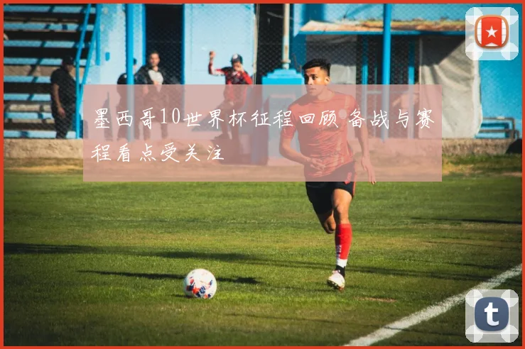 墨西哥10世界杯征程回顾 备战与赛程看点受关注