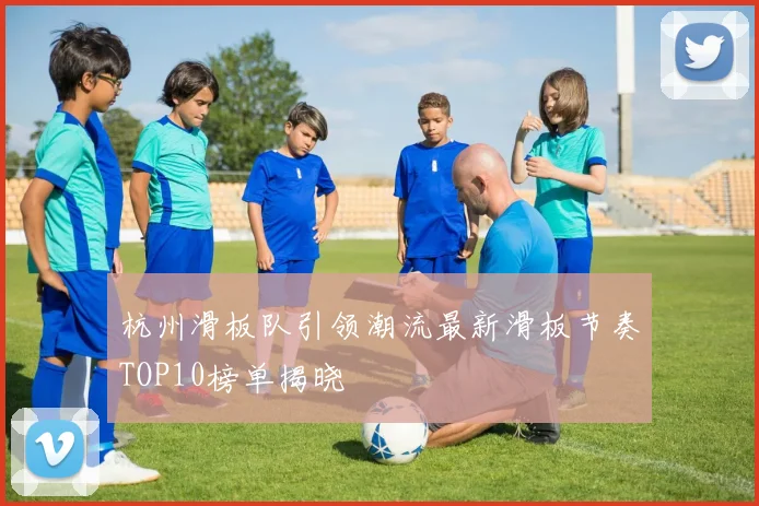 杭州滑板队引领潮流最新滑板节奏TOP10榜单揭晓