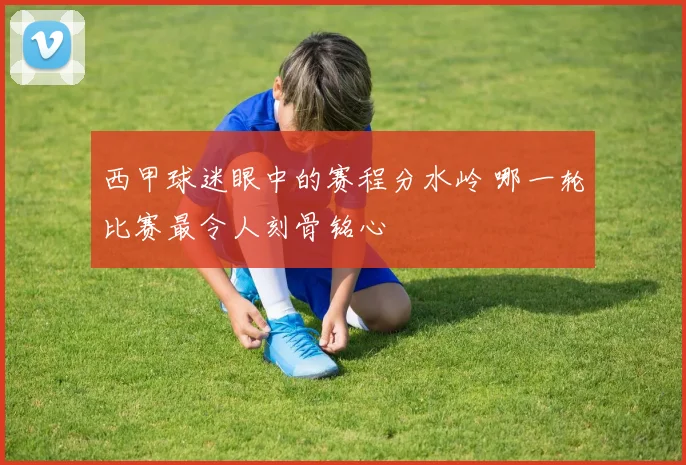 西甲球迷眼中的赛程分水岭 哪一轮比赛最令人刻骨铭心