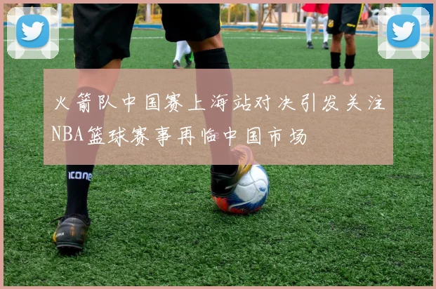 火箭队中国赛上海站对决引发关注NBA篮球赛事再临中国市场