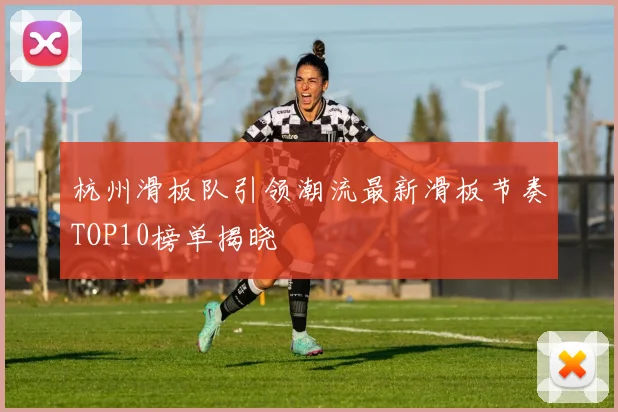 杭州滑板队引领潮流最新滑板节奏TOP10榜单揭晓